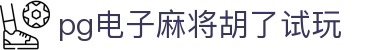 pg电子麻将胡了试玩|pg电子滚球盘 - (中国)四川省pg电子麻将胡了试玩发展股份有限公司欢迎您